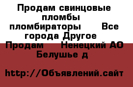 Продам свинцовые пломбы , пломбираторы... - Все города Другое » Продам   . Ненецкий АО,Белушье д.